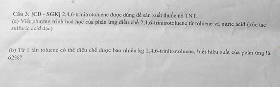 [CD - SGK] 2, 4, 6 -trinitrotoluene được dùng đề sản xuất thuốc nổ TNT. 
(a) Viết phương trình hoá họẻ của phản ứng điều chế 2, 4, 6 -trinitrotoluene từ toluene và nitric acid (xúc tác 
sulfuric acid đặc). 
(b) Từ 1 tấn toluene có thể điều chế được bao nhiêu kg 2, 4, 6 -trinitrotoluene, biết hiệu suất của phản ứng là
62%?