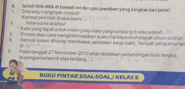 Isilah titik-titik di bawah ini dengan jawaban yang singkat dan jelas! 
1. Dilarang menginjak rumput! 
Kalimat perintah di atas berisi 
2. ... bolanya ke arahku! 
Kata yang tepat untuk melengkapi kata yang rumpang di atas adalah 
3. Proses atau cara menginformasikan suatu hal kepada khalayak umum adalah . 
4. Semua siswa diharap membawa peralatan kerja bakti. Tempat pengumuman 
di 
5. Pada tanggal 27 November 2010 akan diadakan pertandingan bulu tangkis. 
Isi pengumuman di atas tentang. 
BUKU PINTAR SOAL-SOAL / KELAS 5