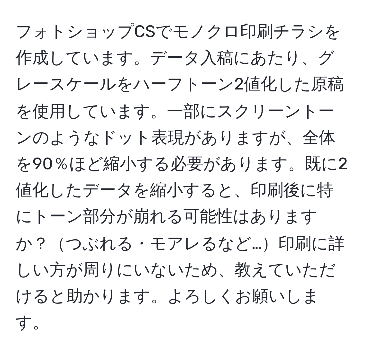 フォトショップCSでモノクロ印刷チラシを作成しています。データ入稿にあたり、グレースケールをハーフトーン2値化した原稿を使用しています。一部にスクリーントーンのようなドット表現がありますが、全体を90％ほど縮小する必要があります。既に2値化したデータを縮小すると、印刷後に特にトーン部分が崩れる可能性はありますか？つぶれる・モアレるなど…印刷に詳しい方が周りにいないため、教えていただけると助かります。よろしくお願いします。