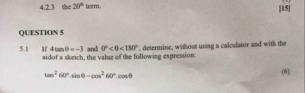 1 
4.2.3 the 20^(th) term. [15] 
QUESTION 5 
5.1 €£If 4tan θ =-3 and 0° <180° , determine, without using a calculator and with the 
aidof a sketch, the value of the following expression:
tan^260°.sin θ -cos^260°.cos θ
(6)