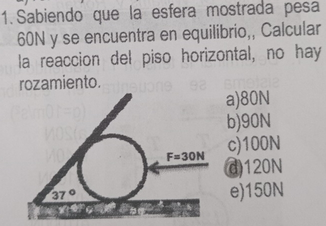 Sabiendo que la esfera mostrada pesa
60N y se encuentra en equilibrio,, Calcular
la reaccion del piso horizontal, no hay
rozamiento.
a)80N
b)90N
c)100N
d)120N
e)150N