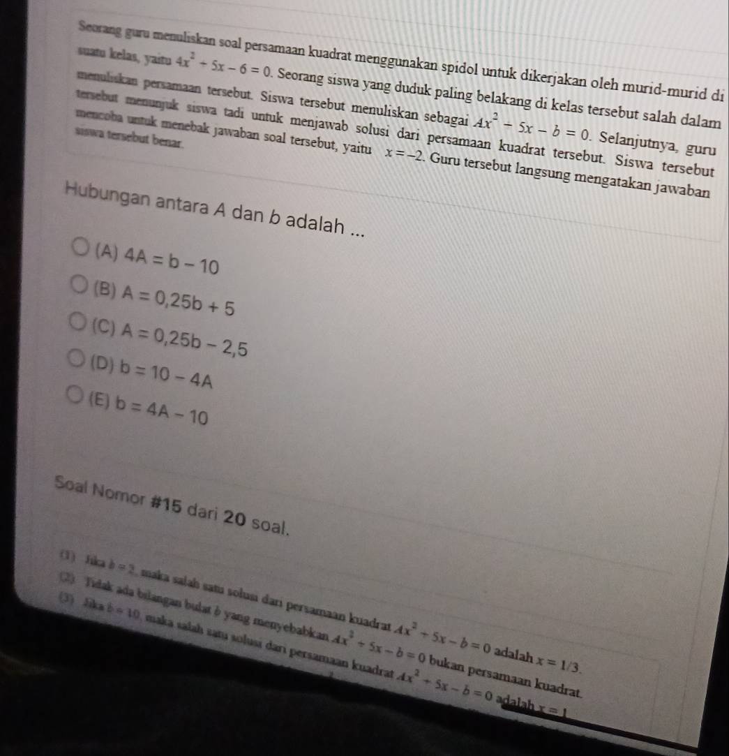 Seorang guru menuliskan soal persamaan kuadrat menggunakan spidol untuk dikerjakan oleh murid-murid di
suatu kelas, yaitu 4x^2+5x-6=0. Seorang siswa yang duduk paling belakang di kelas tersebut salah dalam
menuliskan persamaan tersebut. Siswa tersebut menuliskan sebagai Ax^2-5x-b=0. Selanjutnya, guru
tersebut menunjuk siswa tadi untuk menjawab solusi dari persamaan kuadrat tersebut. Siswa tersebut
siswa tersebut benar.
mencoba untuk menebak jawaban soal tersebut, yaitu x=-2. Guru tersebut langsung mengatakan jawaban
Hubungan antara A dan b adalah ...
(A) 4A=b-10
(B) A=0,25b+5
(C) A=0,25b-2,5
(D) b=10-4A
(E) b=4A-10
Soal Nomor #15 dari 20 soal.
(1) fika b=2 maka salah satı solusi darı persamaan kuadrat Ax^2+5x-b=0
(2) Tidak ada bilangan bulat δ yang menyebabkan Ax^2+5x-b=0 bukan persamaan kuadrat.
(3) Jika b=10 maka salaḥ satų solusi dari persamaan kuadrat
adalah x=1/3.
Ax^2+5x-b=0 adalah x=1