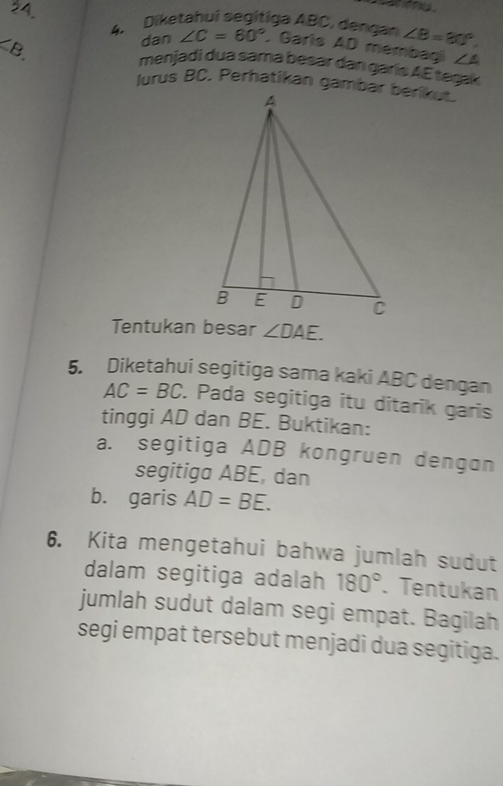 Diketahuí segítiga ABC, dengan ∠ B=30°
<8</tex> 
dan ∠ C=60°. Garis AD membagi ∠ A
menjadi dua sama besar dan garís AE teşak 
Tentukan besar ∠ DAE. 
5. Diketahui segitiga sama kaki ABC dengan
AC=BC. Pada segitiga itu ditarik garis 
tinggi AD dan BE. Buktikan: 
a. segitiga ADB kongruen dengon 
segitiga ABE, dan 
b. garis AD=BE. 
6. Kita mengetahui bahwa jumlah sudut 
dalam segitiga adalah 180°. Tentukan 
jumlah sudut dalam segi empat. Bagilah 
segi empat tersebut menjadi dua segitiga.