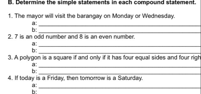 Determine the simple statements in each compound statement. 
1. The mayor will visit the barangay on Monday or Wednesday. 
a: 
_ 
b:_ 
2. 7 is an odd number and 8 is an even number. 
a: 
_ 
b:_ 
3. A polygon is a square if and only if it has four equal sides and four righ 
_ 
a: 
b: 
_ 
4. If today is a Friday, then tomorrow is a Saturday. 
a: 
_ 
b: