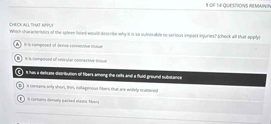 OF 14 QUESTIONS REMAININ
CHECK ALL THAT APPLY
Which characteristics of the spleen listed would describe why it is so vulnerable to serious impact injuries? (check all that apply)
A It is composed of dense connective tissue
B It is composed of reticular connective tissue
C) It has a delicate distribution of fibers among the cells and a fluld ground substance
D It contains only short, thin, collagenous fibers that are widely scattered
It contains densely packed elastic fibers