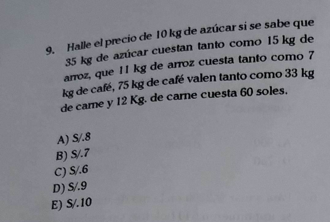 Halle el precio de 10 kg de azúcar si se sabe que
35 kg de azúcar cuestan tanto como 15 kg de
arroz, que 11 kg de arroz cuesta tanto como 7
kg de café, 75 kg de café valen tanto como 33 kg
de came y 12 Kg. de carne cuesta 60 soles.
A) S/.8
B) S/.7
C) S/.6
D) S/.9
E) S/.10