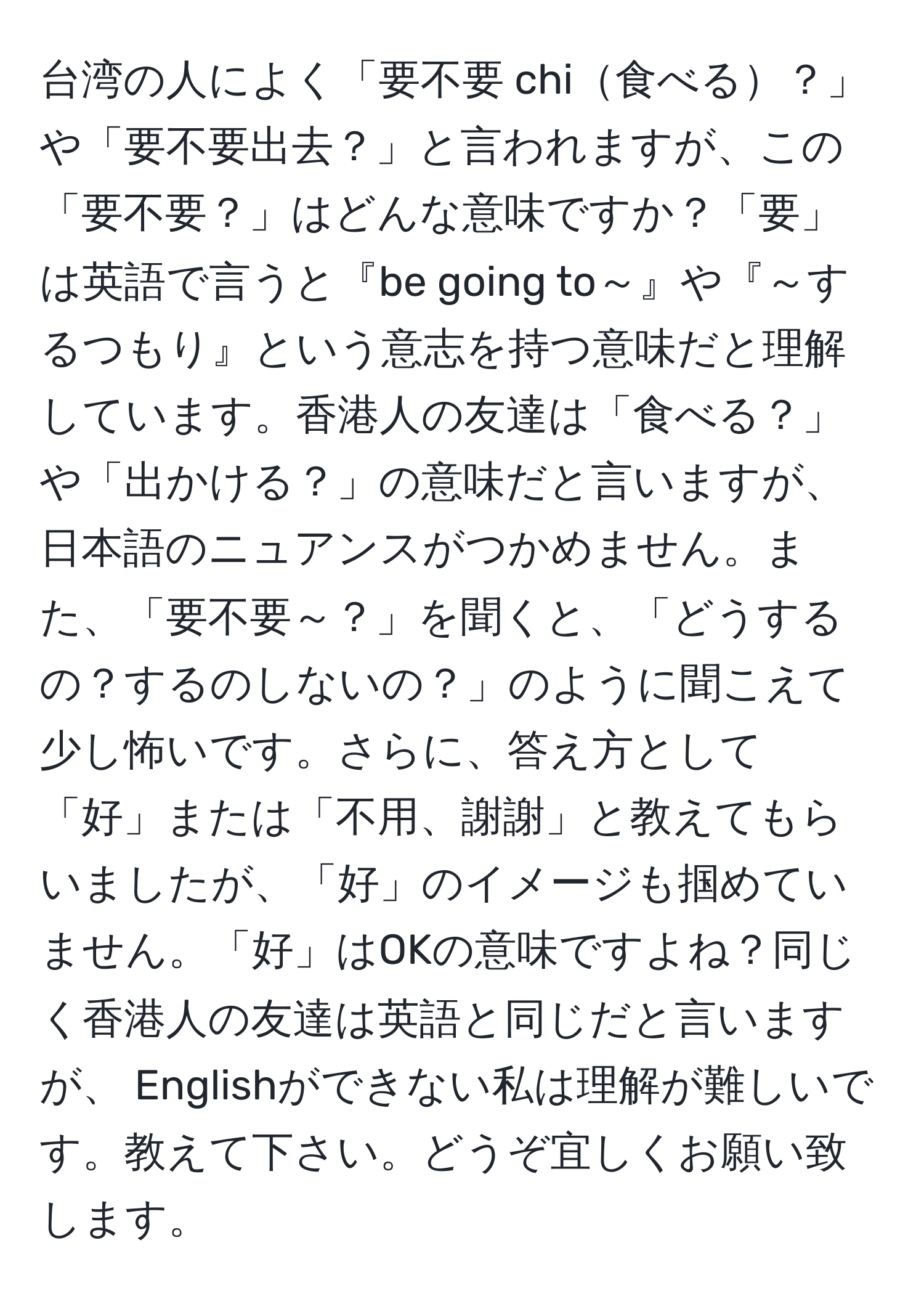 台湾の人によく「要不要 chi食べる？」や「要不要出去？」と言われますが、この「要不要？」はどんな意味ですか？「要」は英語で言うと『be going to～』や『～するつもり』という意志を持つ意味だと理解しています。香港人の友達は「食べる？」や「出かける？」の意味だと言いますが、日本語のニュアンスがつかめません。また、「要不要～？」を聞くと、「どうするの？するのしないの？」のように聞こえて少し怖いです。さらに、答え方として「好」または「不用、謝謝」と教えてもらいましたが、「好」のイメージも掴めていません。「好」はOKの意味ですよね？同じく香港人の友達は英語と同じだと言いますが、 Englishができない私は理解が難しいです。教えて下さい。どうぞ宜しくお願い致します。
