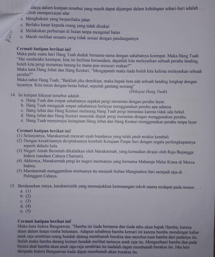 adaya dalam kutipan tersebut yang masih dapat dijumpai dalam kehidupan sehari-hari adalah . . .
ebih mempercayai ular
o. Menghukum yang berperilaku jahat
c. Berlaku kasar kepada orang yang tidak disukai
d. Melakukan perburuan di hutan tanpa mengenal batas
e. Marah melihat sesuatu yang tidak sesuai dengan pandangannya
Cermati kutipan berikut ini!
Maka pada suatu hari Hang Tuah duduk bersama-sama dengan sahabatnya keempat. Maka Hang Tuah
“Hai saudaraku keempat, kita ini berlima bersaudara, dapatlah kita melayarkan sebuah perahu landing.
boleh kita pergi merantau barang ke mana pun mencari makan?”
Maka kata Hang Jebat dan Hang Kesturi, “Mengapatah maka tiada boleh kita kelima melayarkan sebuah
perahu?”
Maka sahut Hang Tuah, “Baiklah jika demikian, maka bapak beta ada sebuah landing lengkap dengan
layarnya. Kita turun dengan beras bekal, sepuluh gantang seorang”
(Hikayat Hang Tuah)
14. Isi kutipan hikayat tersebut adalah . . . .
a. Hang Tuah dan empat sahabatnya sepakat pergi merantau dengan perahu layar.
b. Hang Tuah mengajak empat sahabatnya berlayar menggunakan perahu apa adanya.
c. Hang Jebat dan Hang Kesturi melarang Hang Tuah pergi merantau karena tidak ada bekal.
d. Hang Jebat dan Hang Kesturi menolak diajak pergi merantau dengan menggunakan perahu.
e. Hang Tuah menyetujui keinginan Hang Jebat dan Hang Kesturi menggunakan perahu tanpa layar
Cermati kutipan berikut ini!
(1) Selanjutnya, Marakarmah mencari ayah bundanya yang telah jatuh miskin kembali.
(2) Dengan kesaktiannya diciptakannya kembali Kerajaan Puspa Sari dengan segala perlengkapannya
seperti dahulu kala.
(3) Negeri Antah Berantah dikalahkan oleh Marakarmah, yang kemudian dirajai oleh Raja Bujangga
Indera (saudara Cahaya Chairani).
(4) Akhirnya, Marakarmah pergi ke negeri mertuanya yang bernama Maharaja Malai Kisna di Mercu
Indera.
(5) Marakarmah menggantikan mertuanya itu menjadi Sultan Mangindera Sari menjadi raja di
Palinggam Cahaya.
15. Berdasarkan isinya, karakterisitik yang menunjukkan kemenangan tokoh utama terdapat pada nomor . . .
a. (1)
b. (2)
c. (3)
d. (4)
e. (5)
Cermati kutipan berikut ini!
Maka kata Indera Bangsawan, “Hamba ini tiada bernama dan tiada tahu akan bapak Hamba, karena
diam dalam hutan rimba belantara. Adapun sebabnya hamba kemari ini karena hamba mendengar kabar
anak raja sembilan orang hendak datang membunuh buraksa dan merebut tuan hamba dari padanya itu.
Itulah maka hamba datang kemari hendak melihat tamasya anak raja itu. Mengasihani hamba dan pada
bicara akal hamba akan anak raja-raja sembilan itu tiadalah dapat membunuh buraksa itu. Jika lain
daripada Indera Bangsawan tiada dapat membunuh akan buraksa itu.