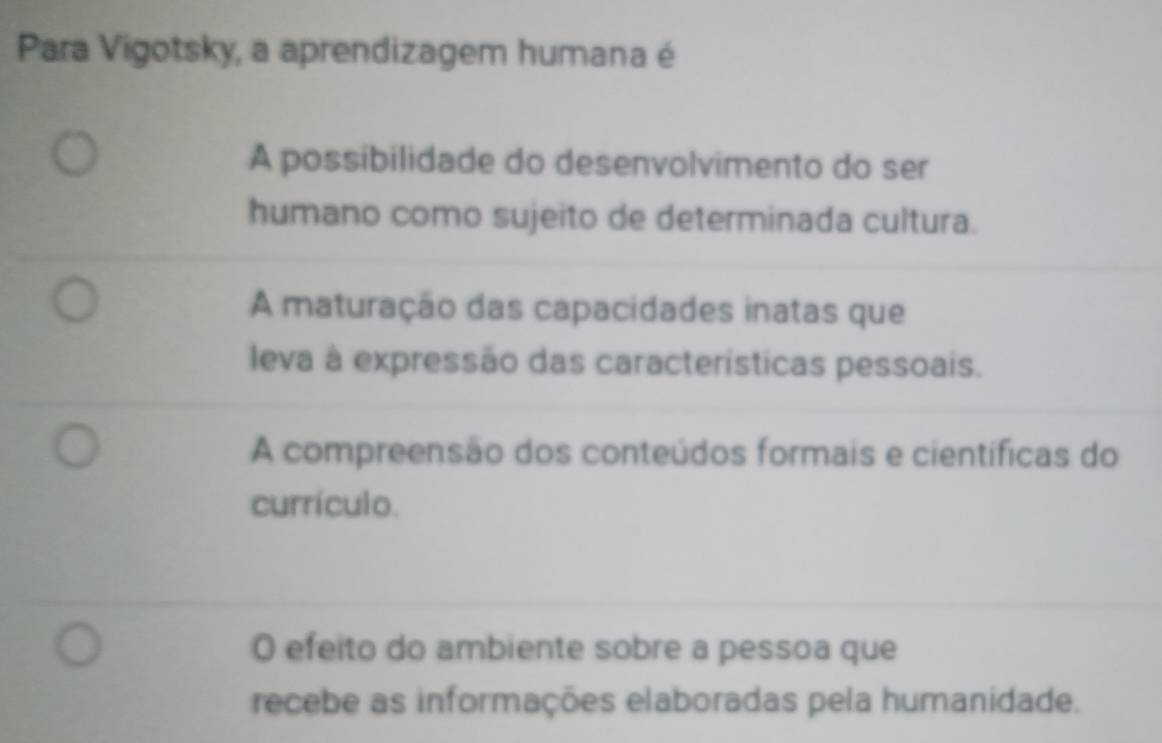 Para Vigotsky, a aprendizagem humana é
A possibilidade do desenvolvimento do ser
humano como sujeito de determinada cultura.
A maturação das capacidades inatas que
leva à expressão das características pessoais.
A compreensão dos conteúdos formais e científicas do
currículo.
O efeito do ambiente sobre a pessoa que
recebe as informações elaboradas pela humanidade.