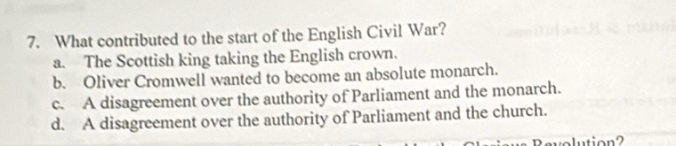 What contributed to the start of the English Civil War?
a. The Scottish king taking the English crown.
b. Oliver Cromwell wanted to become an absolute monarch.
c. A disagreement over the authority of Parliament and the monarch.
d. A disagreement over the authority of Parliament and the church.