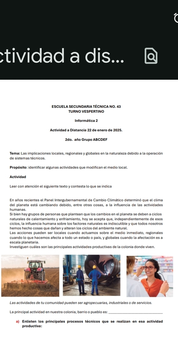 tividad a dis... 
ESCUELA SECUNDARIA TÉCNICA NO. 43 
TURNO VESPERTINO 
Informática 2 
Actividad a Distancia 22 de enero de 2025. 
2do. año Grupo ABCDEF 
Tema: Las implicaciones locales, regionales y globales en la naturaleza debido a la operación 
de sistemas técnicos. 
Propósito: identificar algunas actividades que modifican el medio local. 
Actividad 
Leer con atención el siguiente texto y contesta lo que se indica 
En años recientes el Panel Intergubernamental de Cambio Climático determinó que el clima 
del planeta está cambiando debido, entre otras cosas, a la influencia de las actividades 
humanas 
Si bien hay grupos de personas que plantean que los cambios en el planeta se deben a ciclos 
naturales de calentamiento y enfriamiento, hoy se acepta que, independientemente de esos 
ciclos, la influencia humana sobre los factores naturales es indiscutible y que todos nosotros 
hemos hecho cosas que dañan y alteran los ciclos del ambiente natural. 
Las acciones pueden ser locales cuando actuamos sobre el medio inmediato, regionales 
cuando lo que hacemos afecta a todo un estado o país, y globales cuando la afectación es a 
escala planetaria. 
Investiguen cuáles son las principales actividades productivas de la colonia donde viven. 
Las actividades de tu comunidad pueden ser agropecuarias, industriales o de servicios. 
La principal actividad en nuestra colonia, barrio o pueblo es:_ 
a) Enlisten los principales procesos técnicos que se realizan en esa actividad 
productiva: