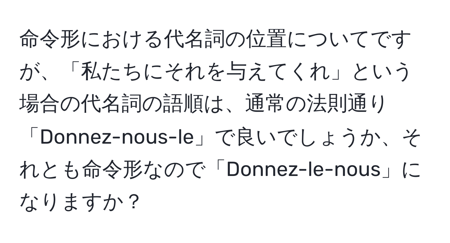 命令形における代名詞の位置についてですが、「私たちにそれを与えてくれ」という場合の代名詞の語順は、通常の法則通り「Donnez-nous-le」で良いでしょうか、それとも命令形なので「Donnez-le-nous」になりますか？