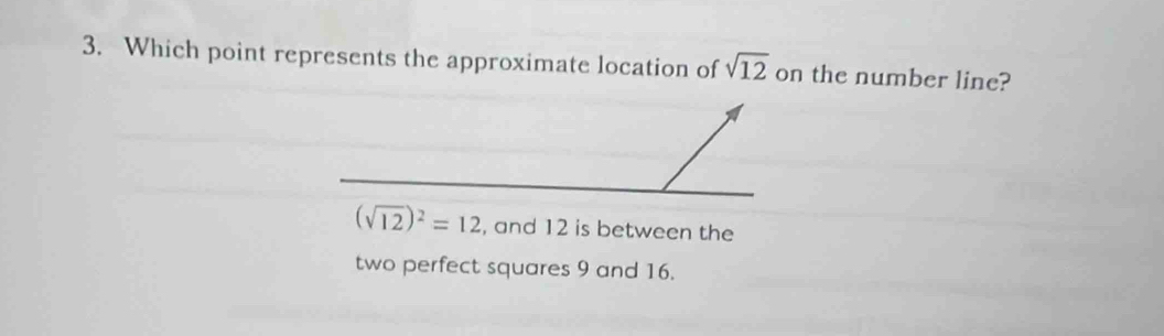 Which point represents the approximate location of sqrt(12) on the number line?
(sqrt(12))^2=12 , and 12 is between the 
two perfect squares 9 and 16.