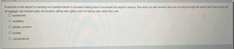 A woman in the airport is handing out questionnaires to travelers asking them to evaluate the airport's service. She does not ask travelers who are hurrying through the airport with their hands full
of luggage, but instead asks all travelers sitting near gates and not taking naps while they wait
systematic
stratified
simple random
cluster
convenience