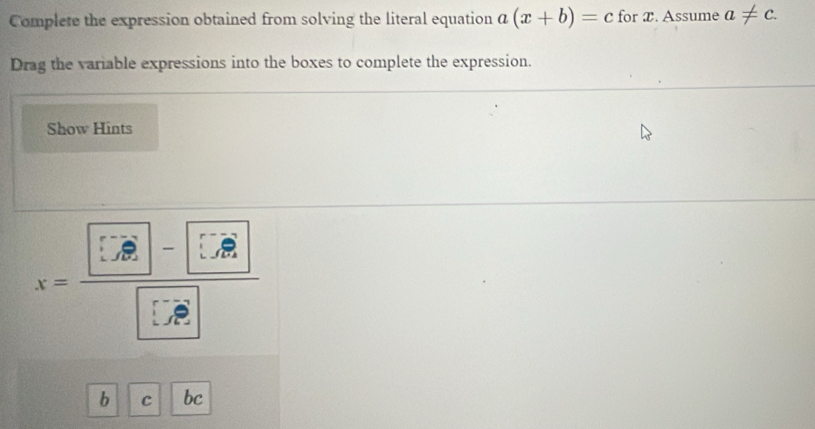 Complete the expression obtained from solving the literal equation a(x+b)=c for T. Assume a!= c. 
Drag the variable expressions into the boxes to complete the expression. 
Show Hints
x=frac [∵ vector 
b C bc