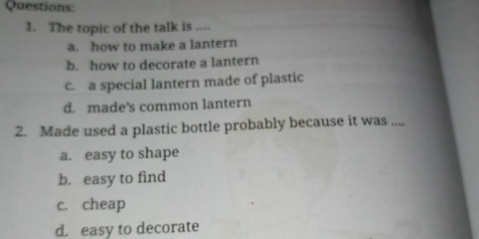 The topic of the talk is ....
a. how to make a lantern
b. how to decorate a lantern
c. a special lantern made of plastic
d. made’s common lantern
2. Made used a plastic bottle probably because it was ....
a. easy to shape
b. easy to find
c. cheap
d. easy to decorate