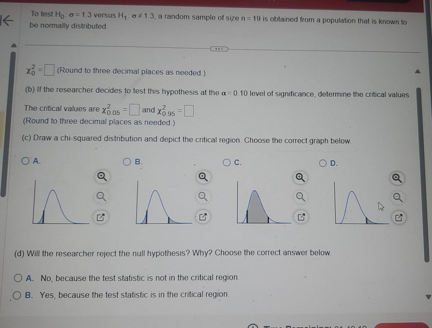 To test H_0:sigma =1.3 versus H_1:sigma != 1.3 , a random sample of size n=19 is obtained from a population that is known to
be normally distributed.
chi _0^2=□ (Round to three decimal places as needed.)
(b) If the researcher decides to test this hypothesis at the alpha =0.10 level of significance, determine the critical values.
The critical values are chi _(0.05)^2=□ and chi _(0.95)^2=□. 
(Round to three decimal places as needed.)
(c) Draw a chi-squared distribution and depict the critical region. Choose the correct graph below.
A.
B.
C.
D.
(d) Will the researcher reject the null hypothesis? Why? Choose the correct answer below.
A. No, because the test statistic is not in the critical region.
B. Yes, because the test statistic is in the critical region.