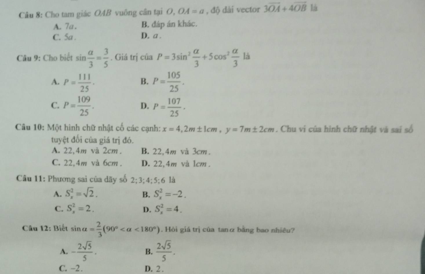 Cho tam giác OAB vuông cân tại O, OA=a , độ dài vector 3vector OA+4vector OB là
A. 7a. B. đáp án khác.
C. 5a. D. a.
Câu 9: Cho biết sin  alpha /3 = 3/5 . Giá trị ciaP=3sin^2 alpha /3 +5cos^2 alpha /3  là
A. P= 111/25 . P= 105/25 . 
B.
C. P= 109/25 . P= 107/25 ·
D.
Câu 10: Một hình chữ nhật cố các cạnh: x=4, 2m± 1cm, y=7m± 2cm. Chu vi của hình chữ nhật và sai số
tuyệt đối của giá trị đó.
A. 22,4m và 2cm. B. 22,4m và 3cm.
C. 22,4m và 6cm. D. 22,4m và 1cm.
Câu 11: Phương sai của dãy số 2; 3; 4; 5; 6 là
A. S_x^(2=sqrt 2). B. S_x^(2=-2.
C. S_x^2=2. S_x^2=4. 
D.
Câu 12: Biết sin alpha =frac 2)3(90° <180°). Hòi giá trị của tanα bằng bao nhiêu?
A. - 2sqrt(5)/5 .  2sqrt(5)/5 . 
B.
C. -2. D. 2.