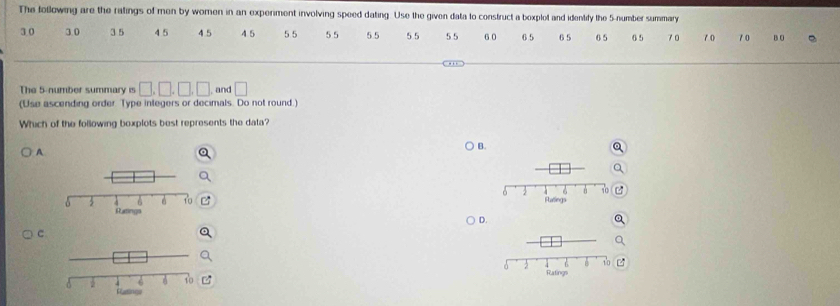 The following are the ratings of men by women in an experment involving speed dating. Use the given data to construct a bexplot and identify the 5 -number summary
3 0 30 3 5 4 5 4 5 4 5 5 5 55 5 5 55 55 6 0 6 5 6 5 6 5 6 5 70 7 0 10 B D
The 5 -number summary is □ , □ , □ , □ , and □
(Use ascending order. Type integers or decimals. Do not round.)
Which of the following boxplots best represents the data?
A
B.

D.
c