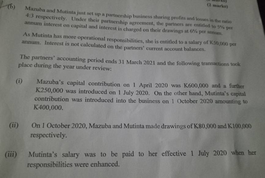 Mazuba and Mutinta just set up a partnership business sharing profits and losses in the ratio
4:3 respectively. Under their partnership agreement, the partners are entitled to 5% per 
annum interest on capital and interest is charged on their drawings at 6% per annum. 
As Mutinta has more operational responsibilities, she is entitled to a salary of K50,000 per 
annum. Interest is not calculated on the partners’ current account balances. 
The partners’ accounting period ends 31 March 2021 and the following transactions took 
place during the year under review: 
(i) Mazuba’s capital contribution on 1 April 2020 was K600,000 and a further
K250,000 was introduced on 1 July 2020. On the other hand, Mutinta’s capital 
contribution was introduced into the business on 1 October 2020 amounting to
K400,000. 
(ii) On 1 October 2020, Mazuba and Mutinta made drawings of K80,000 and K100,000
respectively. 
(iii) Mutinta’s salary was to be paid to her effective 1 July 2020 when her 
responsibilities were enhanced.