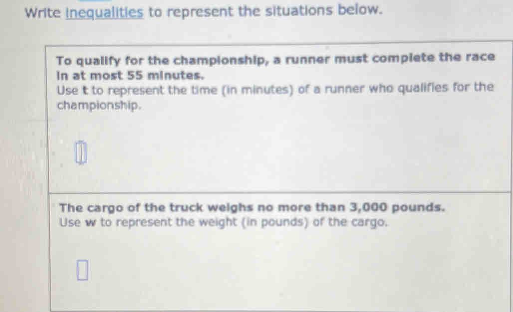 Write inequalities to represent the situations below. 
To qualify for the championship, a runner must complete the race 
In at most 55 minutes. 
Use t to represent the time (in minutes) of a runner who qualifies for the 
championship. 
The cargo of the truck weighs no more than 3,000 pounds. 
Use w to represent the weight (in pounds) of the cargo.