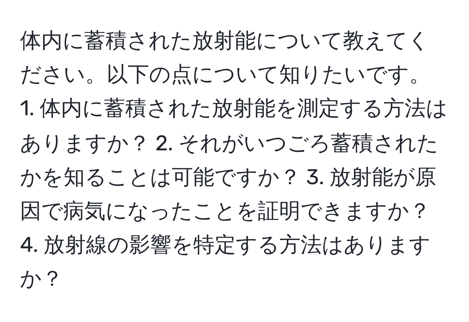 体内に蓄積された放射能について教えてください。以下の点について知りたいです。 1. 体内に蓄積された放射能を測定する方法はありますか？ 2. それがいつごろ蓄積されたかを知ることは可能ですか？ 3. 放射能が原因で病気になったことを証明できますか？ 4. 放射線の影響を特定する方法はありますか？