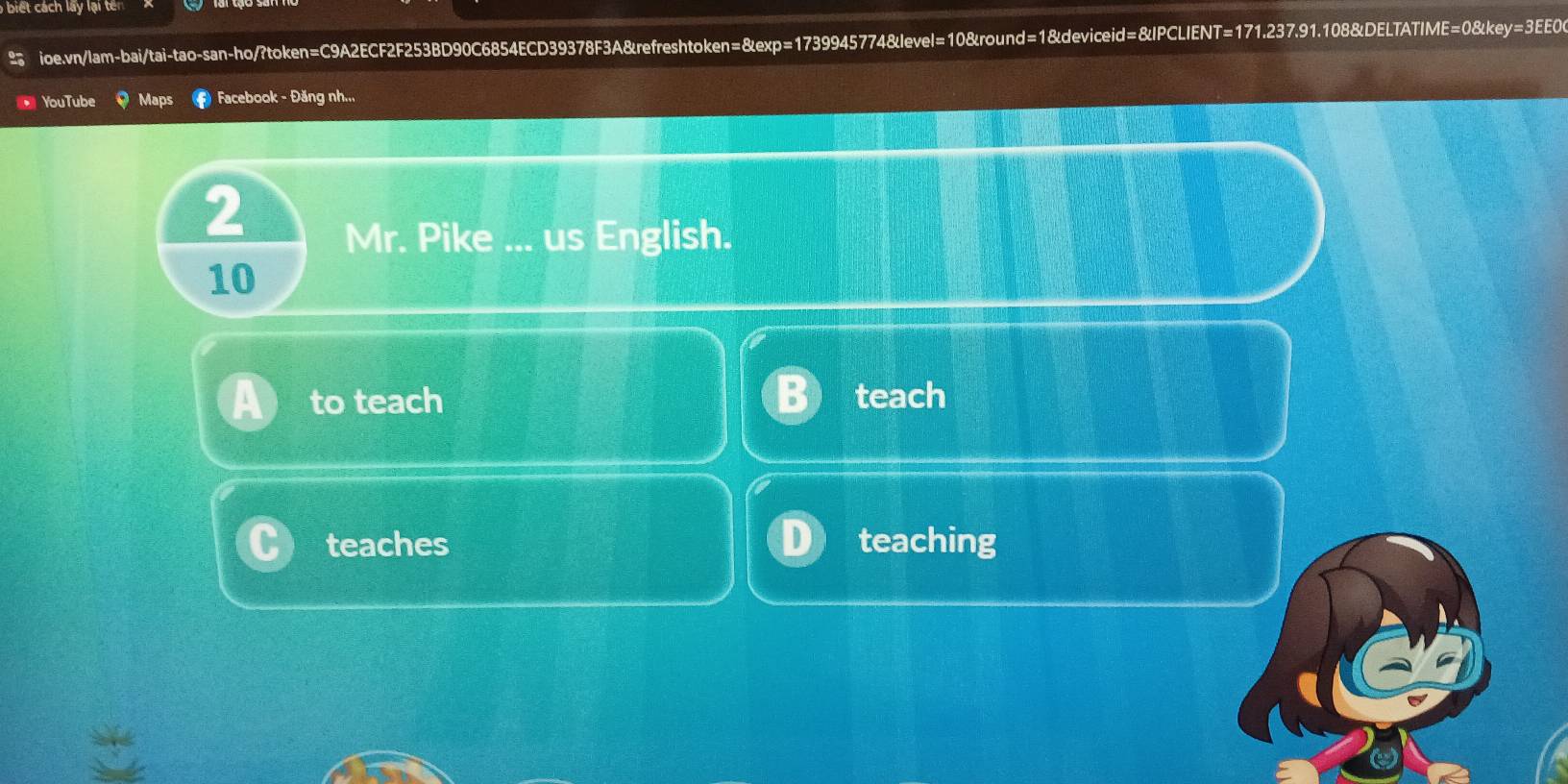 biết cách lấy lại tên 
ioe.vn/lam-bai/tai-tao-san-ho/?token=C9A2ECF2F253BD90C6854ECD39378F3A&refreshtoken=&exp=1739945774&level=10&round=1&deviceid=&IPCLIENT=171.237.91.108&DELTATIME=0&key=3EE0 
YouTube Maps Facebook - Đăng nh.., 
2 
Mr. Pike ... us English. 
10 
to teach teach 
teaches teaching