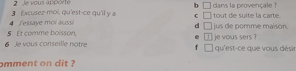 Je vous apporte dans la provençale ?
b □ 
3 Excusez-moi, qu’est-ce qu’il y a tout de suite la carte.
C □ 
4 J’essaye moi aussi jus de pomme maison.
d □ 
5 Et comme boisson,
e 1 je vous sers ?
6 Je vous conseille notre
f □ qu'est-ce que vous désir
omment on dit ?