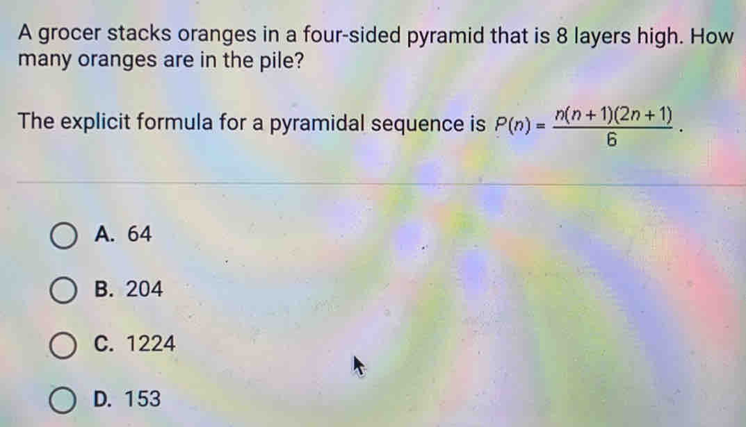 A grocer stacks oranges in a four-sided pyramid that is 8 layers high. How
many oranges are in the pile?
The explicit formula for a pyramidal sequence is P(n)= (n(n+1)(2n+1))/6 .
A. 64
B. 204
C. 1224
D. 153