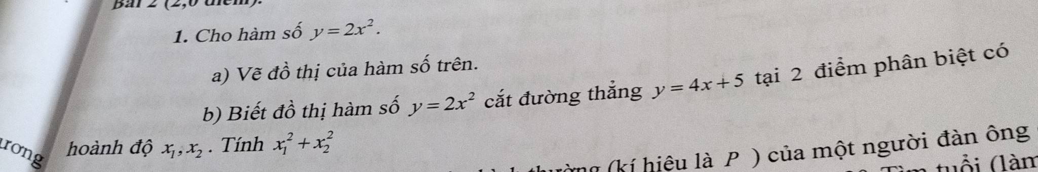 har 
1. Cho hàm số y=2x^2. 
a) Vẽ đồ thị của hàm số trên. 
b) Biết đồ thị hàm số y=2x^2 cắt đường thắng y=4x+5 tại 2 điểm phân biệt có 
rong 
hoành độ x_1, x_2. Tính x_1^2+x_2^2
(kí hiệu là P ) của một người đàn ông 
tuổi (làm