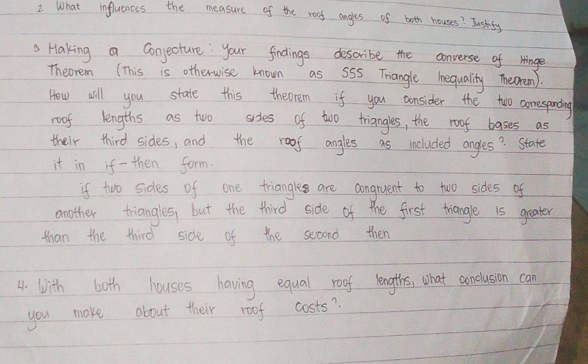 What influences the measure of the roof angles of both houses? Justify 
Haking a Conjecture your findings describe the converse of Hinge 
Theorem (This is otherwise known as SSS Triangle Inequality Theoremn). 
How will you state this theorem if you consider the two comespanding 
roof lengths as two sides of two triangles, the roof bases as 
their third sides, and the roof angles as included angles? State 
it in if - then form. 
if two sides of one triangle are congruent to two sides of 
another triangles, but the third side of the first triangle is greater 
than the third side of the second then 
4. with both houses having equal roof lengths, what conclusion can 
you make about their roof costs?