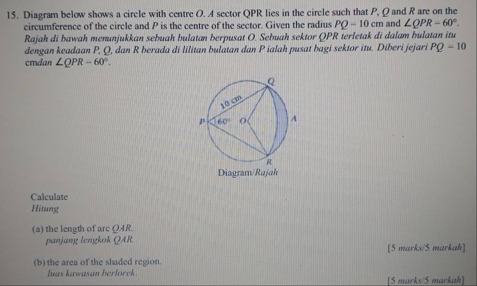 Diagram below shows a circle with centre O. A sector QPR lies in the circle such that P, Q and R are on the
circumference of the circle and P is the centre of the sector. Given the radius PQ=10cm and ∠ QPR=60°.
Rajah di bawah menunjukkan sebuah bulatan berpusat O. Sebuah sektor QPR terletak di dalam bulatan itu
dengan keadaan P, Q, dan R berada di lilitan bulatan dan P ialah pusat bagi sektor itu. Diberi jejari PQ=10
cmdan ∠ QPR-60°.
Calculate
Hitung
(a) the length of arc QAR.
panjang lengkok QAR.
[5 marks/5 markah]
(b) the area of the shaded region.
luas kawasan berlorek.
[5 marks/5 markah]