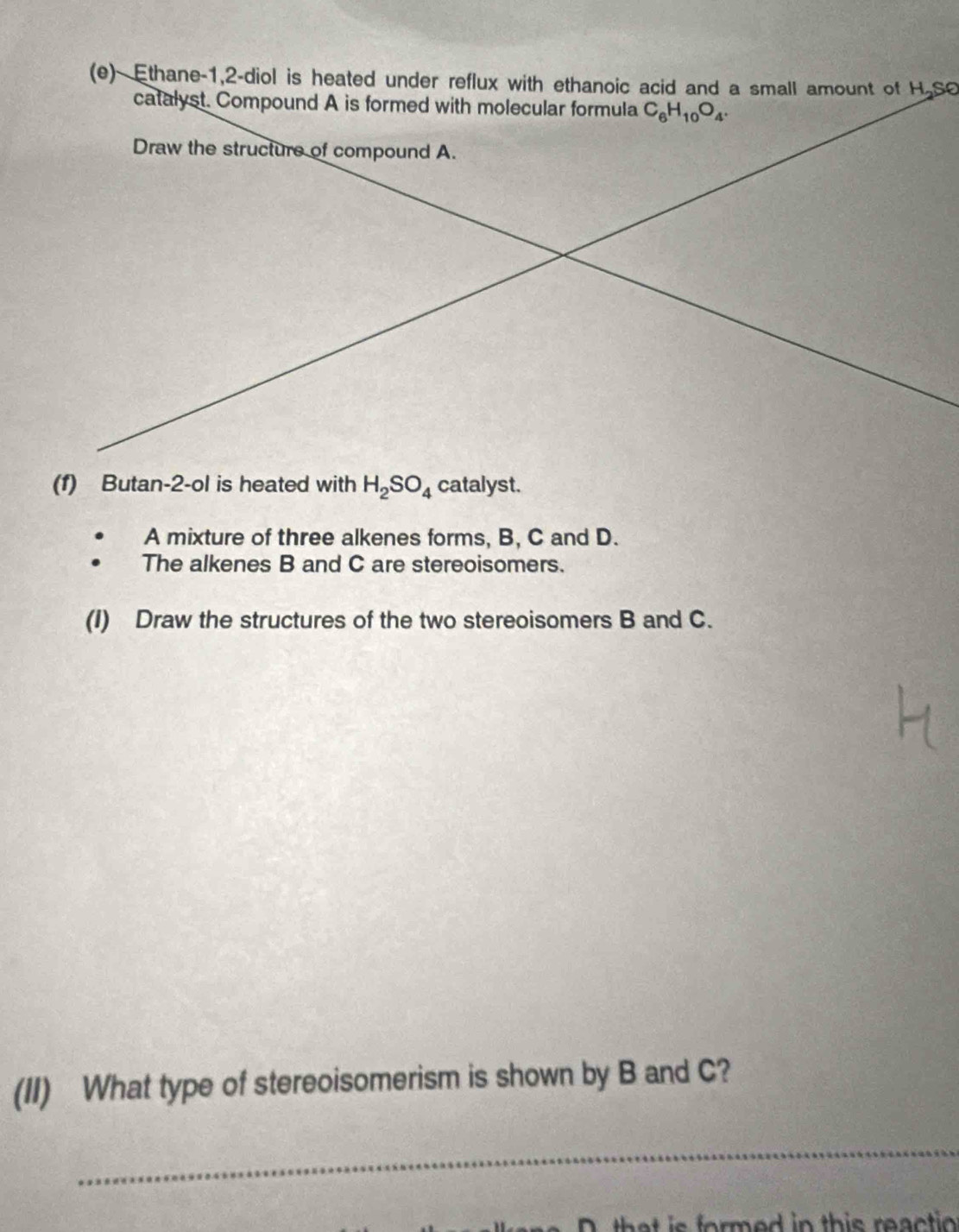 Ethane -1, 2 -diol is heated under reflux with ethanoic acid and a small amount of H So 
catalyst. Compound A is formed with molecular formula C_6H_10O_4. 
Draw the structure of compound A. 
(1) Butan-2-ol is heated with H_2SO_4 catalyst. 
A mixture of three alkenes forms, B, C and D. 
The alkenes B and C are stereoisomers. 
(I) Draw the structures of the two stereoisomers B and C. 
(II) What type of stereoisomerism is shown by B and C? 
_ 
that is formed in this reaction