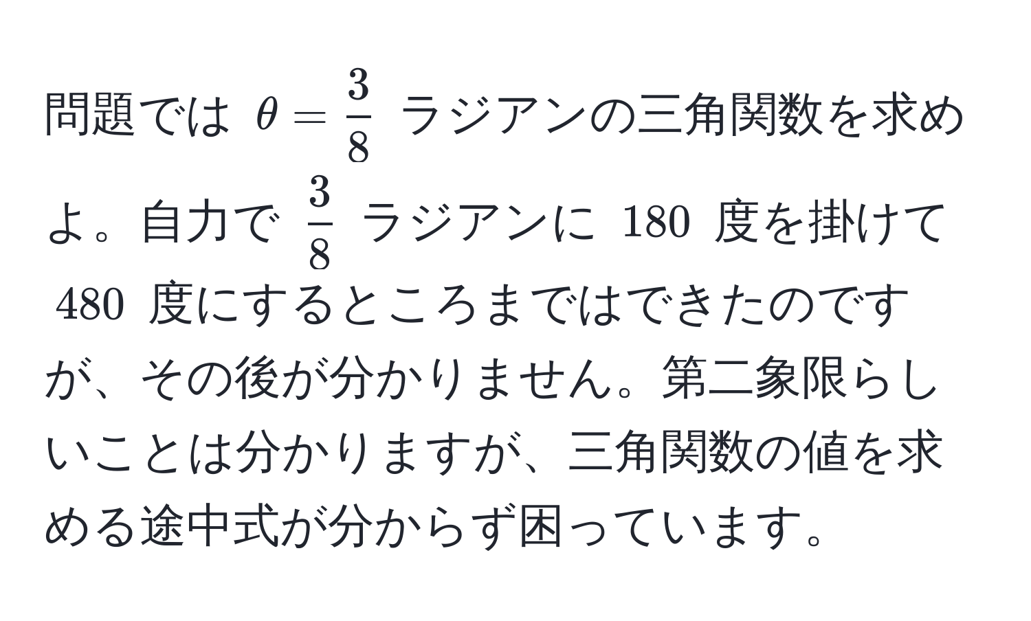 問題では $θ =  3/8 $ ラジアンの三角関数を求めよ。自力で $ 3/8 $ ラジアンに $180$ 度を掛けて $480$ 度にするところまではできたのですが、その後が分かりません。第二象限らしいことは分かりますが、三角関数の値を求める途中式が分からず困っています。