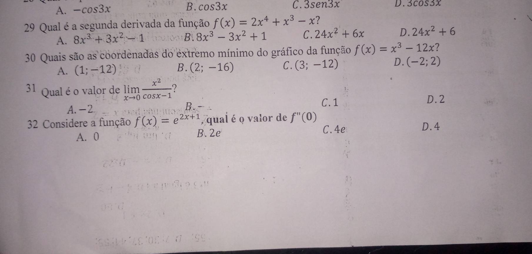 A. -cos 3x
B. cos 3x C. 3sen3x D. 3cos 3x
29 Qual é a segunda derivada da função f(x)=2x^4+x^3-x ?
A. 8x^3+3x^2-1
B. 8x^3-3x^2+1 C. 24x^2+6x D. 24x^2+6
30 Quais são as coordenadas do extremo mínimo do gráfico da função f(x)=x^3-12x ?
B.
C.
A. (1;-12) (2;-16) (3;-12)
D. (-2;2)
31 Qual é o valor de limlimits _xto 0 x^2/cos x-1 
D. 2
A. -2.
B.
C. 1
32 Considere a função f(x)=e^(2x+1) , qual é o valor de f''(0)
D. 4
A. 0 B. 2e
C. 4e