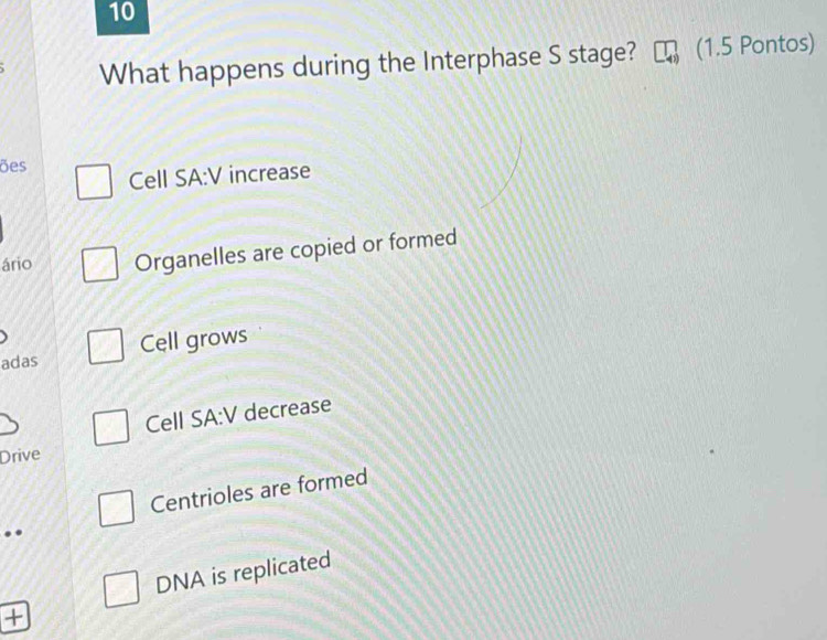 What happens during the Interphase S stage? (1.5 Pontos)
ões
Cell SA:V increase
ário Organelles are copied or formed
adas Cell grows
Cell SA:V decrease
Drive
Centrioles are formed
..
DNA is replicated
+