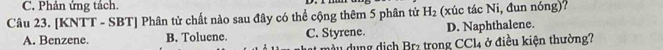 Phản ứng tách.
Câu 23. [KNTT - SBT] Phân tử chất nào sau đây có thể cộng thêm 5 phân tử H_2 (xúc tác Ni, đun nóng)?
A. Benzene. B. Toluene. C. Styrene. D. Naphthalene.
dầu dung dịch Brz trong CCl4 ở điều kiện thường?