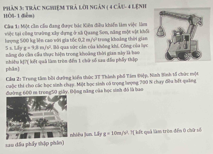 PHAN 3: TRÁC NGHIỆM TRẢ LờI NgÁN ( 4 CÂU- 4 LỆNH 
HÖI- 1 điểm) 
Câu 1: Một cần cấu đang được bác Kiên điều khiển làm việc làm 
việc tại công trường xây dựng ở xã Quang Sơn, nâng một vật khối 
lượng 500 kg lên cao với gia tốc 0,2m/s^2 trong khoảng thời gian
5 s. Lấy g=9,8m/s^2. Bỏ qua sức cản của không khí. Công của lực 
nâng do cần cấu thực hiện trong khoảng thời gian này là bao 
nhiêu kJ?( kết quả làm tròn đến 1 chữ số sau dấu phẩy thập 
phân) 
Câu 2: Trung tâm bồi dưỡng kiến thức 3T Thành phố Tám Điệp, Ninh Bình tổ chức một 
cuộc thi cho các học sinh chạy. Một học sinh có trọng lượng 700 N chạy đều hết quãng 
đường 600 m trong50 giây. Động năng của học sinh đó là bao 
hiêu Jun. Lấy g=10m/s^2. ?( kết quả làm tròn đến 0 chữ số 
sau dấu phẩy thập phân)