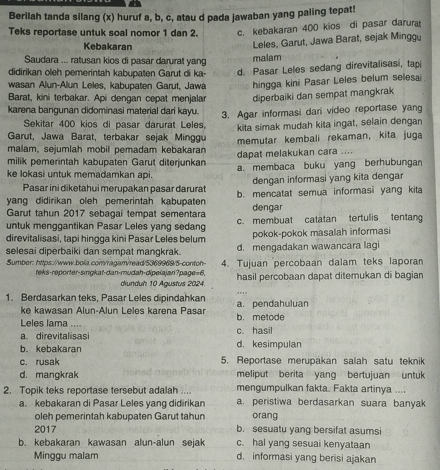 Berilah tanda silang (x) huruf a, b, c, atau d pada jawaban yang paling tepat!
Teks reportase untuk soal nomor 1 dan 2.
c. kebakaran 400 kios di pasar darurat
Kebakaran
Leles, Garut, Jawa Barat, sejak Minggu
Saudara ... ratusan kios di pasar darurat yang malam
didirikan oleh pemerintah kabupaten Garut di ka- d. Pasar Leles sedang direvitalisasi, tapi
wasan Alun-Alun Leles, kabupaten Garut, Jawa
hingga kini Pasar Leles belum selesai.
Barat, kini terbakar. Api dengan cepat menjalar
diperbaiki dan sempat mangkrak
karena bangunan didominasi material dari kayu. 3. Agar informasi dari video reportase yang
Sekitar 400 kios di pasar darurat Leles, kita simak mudah kita ingat, selain dengan
Garut, Jawa Barat, terbakar sejak Minggu memutar kembali rekaman, kita juga
malam, sejumlah mobil pemadam kebakaran
milik pemerintah kabupaten Garut diterjunkan dapat melakukan cara ....
ke lokasi untuk memadamkan api. a. membaca buku yang berhubungan
Pasar ini diketahui merupakan pasar darurat dengan informasi yang kita dengar
b. mencatat semua informasi yang kita
yang didirikan oleh pemerintah kabupaten
Garut tahun 2017 sebagai tempat sementara
dengar
untuk menggantikan Pasar Leles yang sedang c. membuat catatan tertulis tentang
direvitalisasi, tapi hingga kini Pasar Leles belum pokok-pokok masalah informasi
selesai diperbaiki dan sempat mangkrak. d. mengadakan wawancara lagi
Sumber: https://www.bola.com/ragam/read/5369969/5-contoh- 4. Tujuan percobaan dalam teks laporan
teks-reporter-singkat-dan-mudah-dipelajari?page=6, hasil percobaan dapat ditemukan di bagian
diunduh 10 Agustus 2024.
1. Berdasarkan teks, Pasar Leles dipindahkan
a. pendahuluan
ke kawasan Alun-Alun Leles karena Pasar
b. metode
Leles lama ....
c. hasil
a. direvitalisasi
b. kebakaran
d. kesimpulan
c. rusak 5. Reportase merupakan salah satu teknik
d. mangkrak meliput berita yang bertujuan untuk
2. Topik teks reportase tersebut adalah ....
mengumpulkan fakta. Fakta artinya ....
a. kebakaran di Pasar Leles yang didirikan a. peristiwa berdasarkan suara banyak
oleh pemerintah kabupaten Garut tahun orang
2017 b. sesuatu yang bersifat asumsi
b. kebakaran kawasan alun-alun sejak c. hal yang sesuai kenyataan
Minggu malam d. informasi yang berisi ajakan