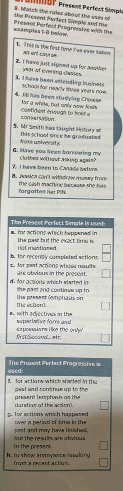 Unär Present Perfect Simple
R. Match the rules about the uses of
the Present Perfect Simple and the
Present Perfect Progressive with the
examples 1-8 below.
1. This is the first time I've ever taken
an art course.
2. I have just signed up for another
year of evening classes.
3. I have been attending business
school for nearly three years now.
4. Jill has been studying Chinese
for a while, but only now feels
confident enough to hold a
conversation.
5. Mr Smith has taught History at
this school since he graduated
from university.
6. Have you been borrowing my
clothes without asking again?
7. I have been to Canada before.
8. Jessica can't withdraw money from
the cash machine because she has
forgotten her PIN.
The Present Perfect Simple is used:
a. for actions which happened in
the past but the exact time is
not mentioned.
b. for recently completed actions.
c. for past actions whose results
are obvious in the present.
d. for actions which started in
the past and continue up to
the present (emphasis on
the action).
e. with adjectives in the
superlative form and
expressions like the only/
first/second... etc.
The Present Perfect Progressive is
used:
f. for actions which started in the
past and continue up to the
present (emphasis on the
duration of the action).
g. for actions which happened
over a period of time in the
past and may have finished,
but the results are obvious
in the present.
h. to show annoyance resulting
from a recent action.