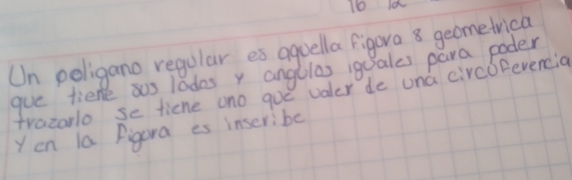 Io 
Un poligano regular es aquella figora 8 geometrica 
gue tiene sus lodos y angllas igales para poder 
trazarlo se ticne uno goe valer de una circofevencia 
Yen la figora es inseribe