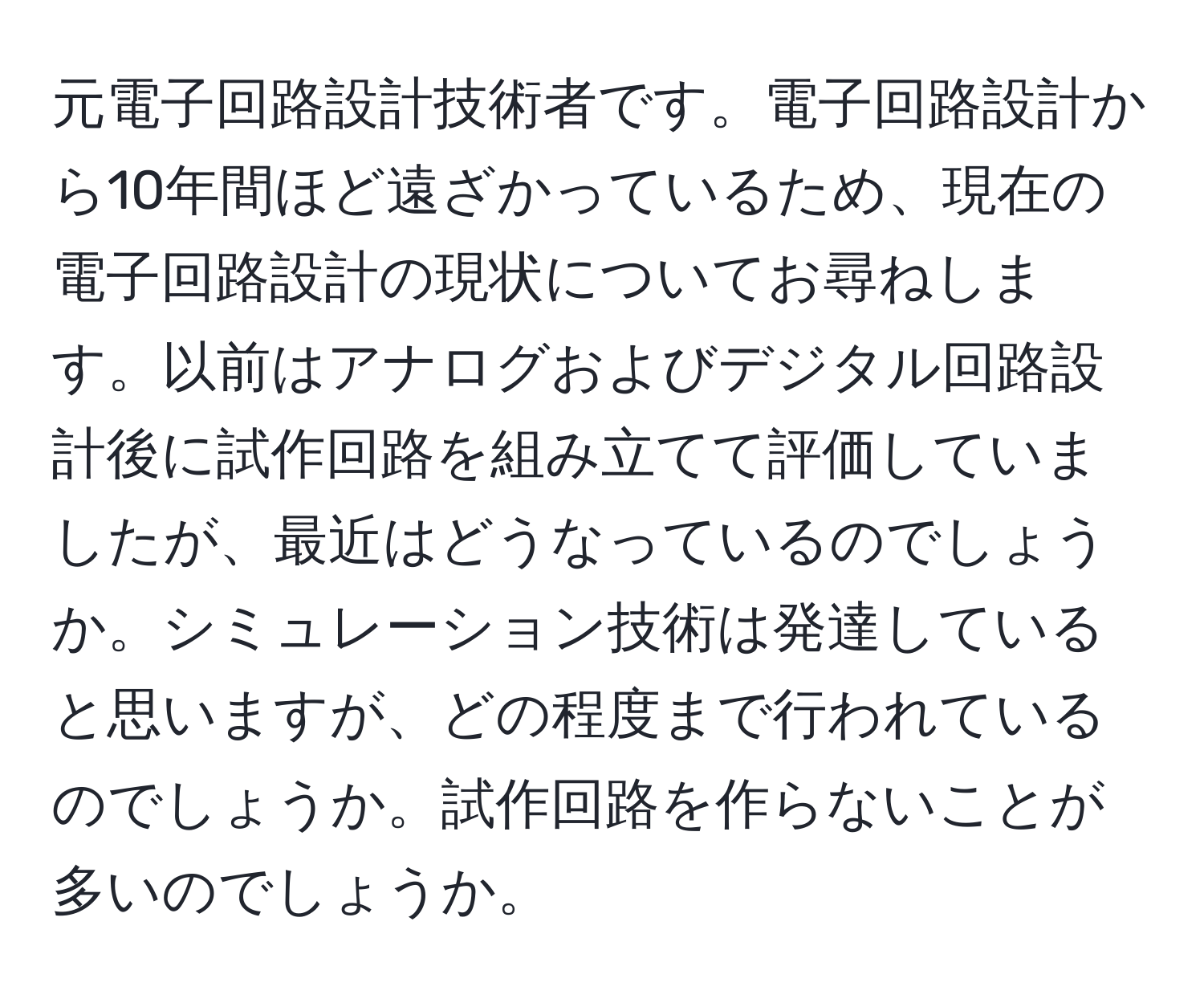 元電子回路設計技術者です。電子回路設計から10年間ほど遠ざかっているため、現在の電子回路設計の現状についてお尋ねします。以前はアナログおよびデジタル回路設計後に試作回路を組み立てて評価していましたが、最近はどうなっているのでしょうか。シミュレーション技術は発達していると思いますが、どの程度まで行われているのでしょうか。試作回路を作らないことが多いのでしょうか。