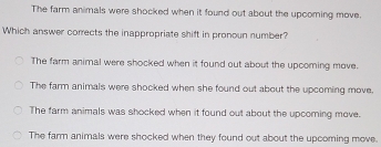 The farm animals were shocked when it found out about the upcoming move.
Which answer corrects the inappropriate shift in pronoun number?
The farm animal were shocked when it found out about the upcoming move.
The farm animals were shocked when she found out about the upcoming move.
The farm animals was shocked when it found out about the upcoming move.
The farm animals were shocked when they found out about the upcoming move.