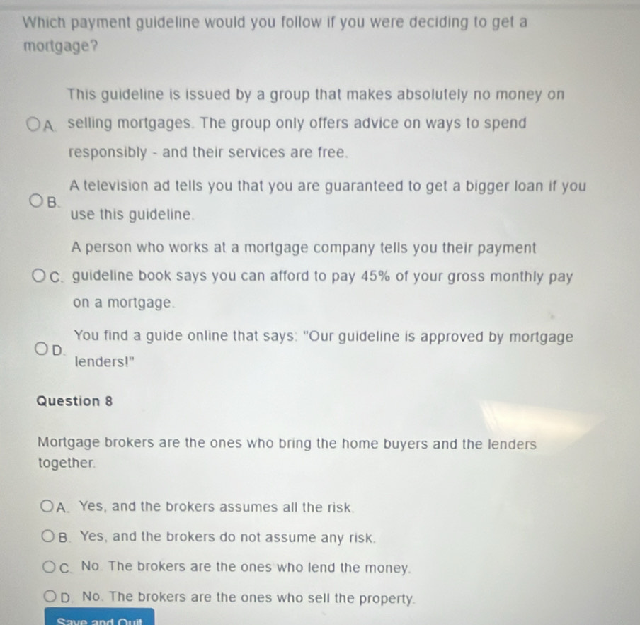 Which payment guideline would you follow if you were deciding to get a
mortgage?
This guideline is issued by a group that makes absolutely no money on
A selling mortgages. The group only offers advice on ways to spend
responsibly - and their services are free.
A television ad tells you that you are guaranteed to get a bigger loan if you
B.
use this guideline.
A person who works at a mortgage company tells you their payment
C. guideline book says you can afford to pay 45% of your gross monthly pay
on a mortgage.
You find a guide online that says: "Our guideline is approved by mortgage
D.
lenders!"
Question 8
Mortgage brokers are the ones who bring the home buyers and the lenders
together.
A. Yes, and the brokers assumes all the risk.
B. Yes, and the brokers do not assume any risk.
C No. The brokers are the ones who lend the money.
D. No. The brokers are the ones who sell the property.
Save and Ouit