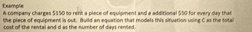 Example 
A company charges $150 to rent a piece of equipment and a additional $50 for every day that 
the piece of equipment is out. Build an equation that models this situation using C as the total 
cost of the rental and d as the number of days rented.