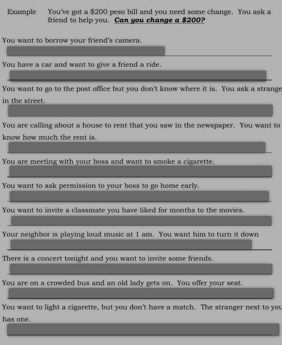 Example You’ve got a $200 peso bill and you need some change. You ask a 
friend to help you. Can you change a $200? 
You want to borrow your friend's camera. 
You have a car and want to give a friend a ride. 
You want to go to the post office but you don’t know where it is. You ask a strange 
in the street. 
You are calling about a house to rent that you saw in the newspaper. You want to 
know how much the rent is. 
You are meeting with your boss and want to smoke a cigarette. 
You want to ask permission to your boss to go home early. 
You want to invite a classmate you have liked for months to the movies. 
Your neighbor is playing loud music at 1 am. You want him to turn it down 
There is a concert tonight and you want to invite some friends. 
You are on a crowded bus and an old lady gets on. You offer your seat. 
You want to light a cigarette, but you don’t have a match. The stranger next to you 
has one.
