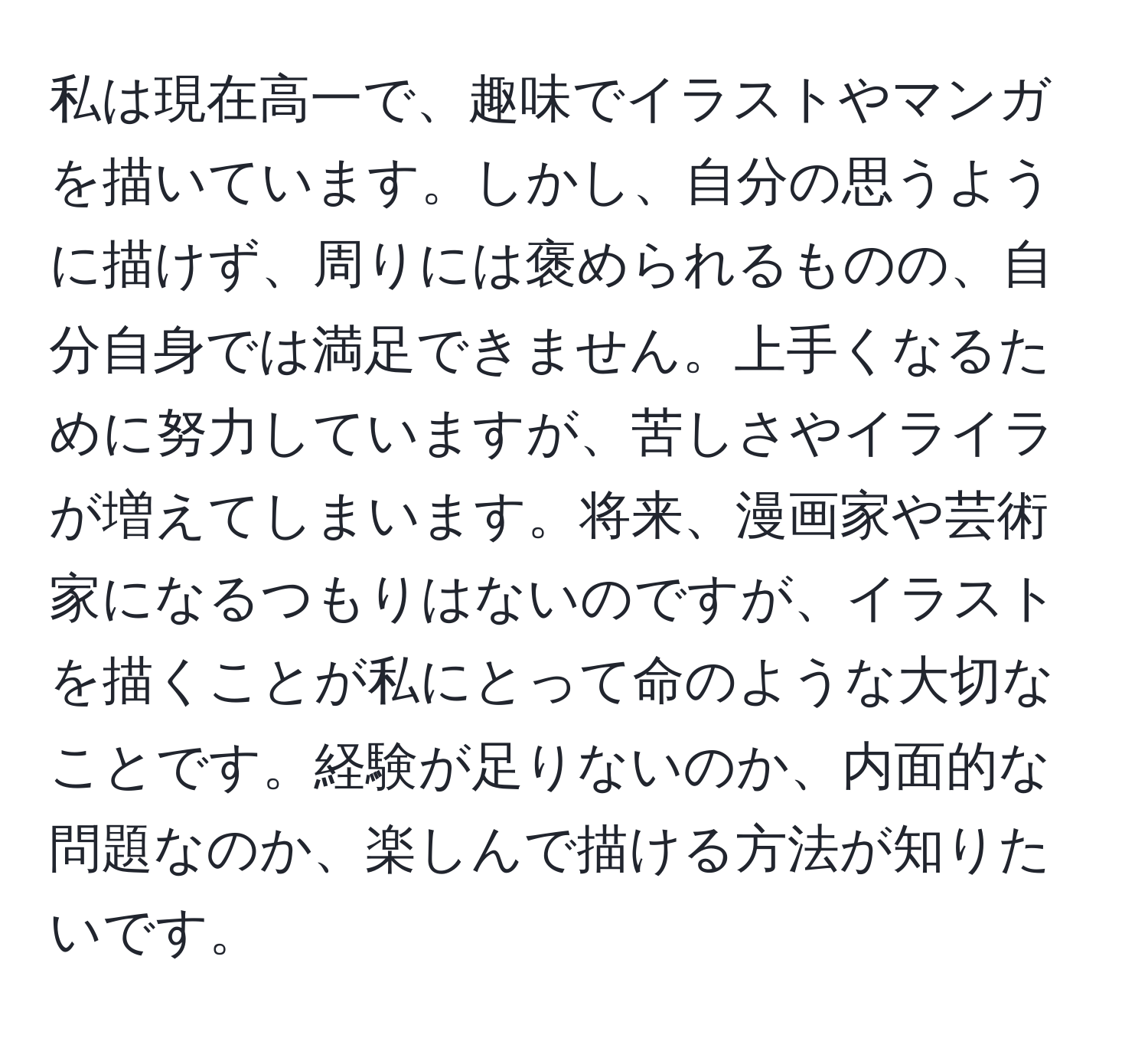 私は現在高一で、趣味でイラストやマンガを描いています。しかし、自分の思うように描けず、周りには褒められるものの、自分自身では満足できません。上手くなるために努力していますが、苦しさやイライラが増えてしまいます。将来、漫画家や芸術家になるつもりはないのですが、イラストを描くことが私にとって命のような大切なことです。経験が足りないのか、内面的な問題なのか、楽しんで描ける方法が知りたいです。