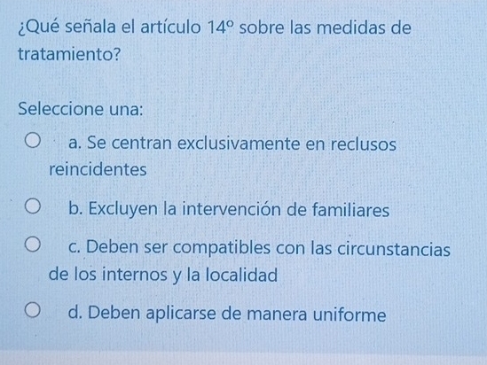 ¿Qué señala el artículo 14° sobre las medidas de
tratamiento?
Seleccione una:
a. Se centran exclusivamente en reclusos
reincidentes
b. Excluyen la intervención de familiares
c. Deben ser compatibles con las circunstancias
de los internos y la localidad
d. Deben aplicarse de manera uniforme