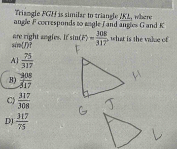 Triangle FGH is similar to triangle JKL, where
angle F corresponds to angle J and angles G and K
are right angles. If
sin (J) 7 sin (F)= 308/317  , what is the value of
A)  75/317 
B)  308/317 
C)  317/308 
D)  317/75 