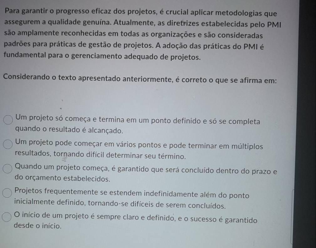 Para garantir o progresso eficaz dos projetos, é crucial aplicar metodologias que
assegurem a qualidade genuína. Atualmente, as diretrizes estabelecidas pelo PMI
são amplamente reconhecidas em todas as organizações e são consideradas
padrões para práticas de gestão de projetos. A adoção das práticas do PMI é
fundamental para o gerenciamento adequado de projetos.
Considerando o texto apresentado anteriormente, é correto o que se afirma em:
Um projeto só começa e termina em um ponto definido e só se completa
quando o resultado é alcançado.
Um projeto pode começar em vários pontos e pode terminar em múltiplos
resultados, tornando difícil determinar seu término.
Quando um projeto começa, é garantido que será concluído dentro do prazo e
do orçamento estabelecidos.
Projetos frequentemente se estendem indefinidamente além do ponto
inicialmente definido, tornando-se difíceis de serem concluídos.
O início de um projeto é sempre claro e definido, e o sucesso é garantido
desde o início.